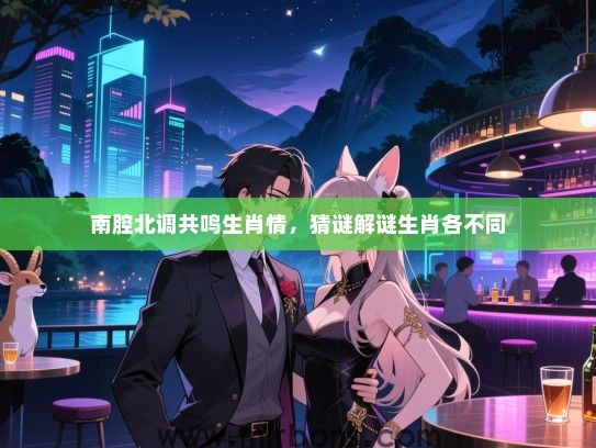 南腔北调共鸣生肖情,猜谜解谜生肖各不同 南腔北调共鸣生肖情,猜谜解谜生肖各不同