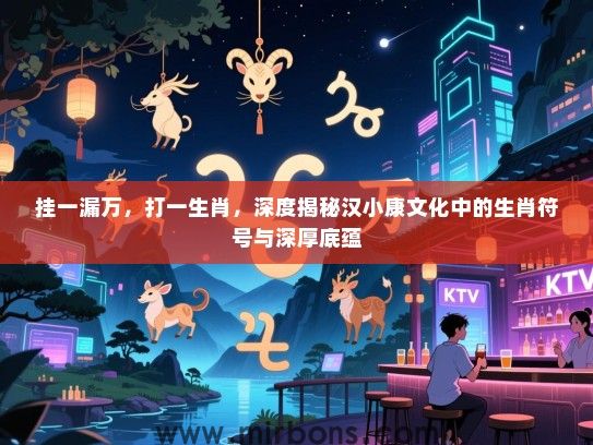 挂一漏万，打一生肖，深度揭秘汉小康文化中的生肖符号与深厚底蕴