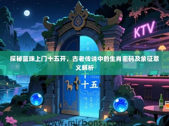 探秘蓝珠上门十五开,古老传说中的生肖密码及象征意义解析 探秘蓝珠上门十五开,古老传说中的生肖密码及象征意义解析