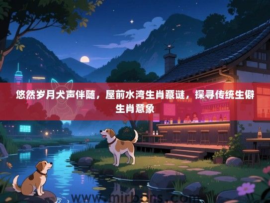 悠然岁月犬声伴随,屋前水湾生肖藏谜,探寻传统生僻生肖意象 悠然岁月犬声伴随,屋前水湾生肖藏谜,探寻传统生僻生肖意象