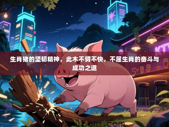 生肖猪的坚韧精神,此木不劈不快,不屈生肖的奋斗与成功之道 生肖猪的坚韧精神,此木不劈不快,不屈生肖的奋斗与成功之道