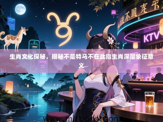 生肖文化探秘,揭秘不是特马不在此指生肖深层象征意义 生肖文化探秘,揭秘不是特马不在此指生肖深层象征意义
