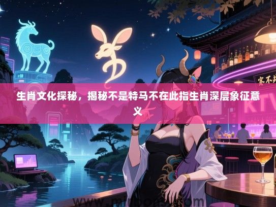 生肖文化探秘,揭秘不是特马不在此指生肖深层象征意义 生肖文化探秘,揭秘不是特马不在此指生肖深层象征意义