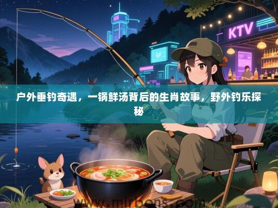 户外垂钓奇遇,一锅鲜汤背后的生肖故事,野外钓乐探秘 户外垂钓奇遇,一锅鲜汤背后的生肖故事,野外钓乐探秘