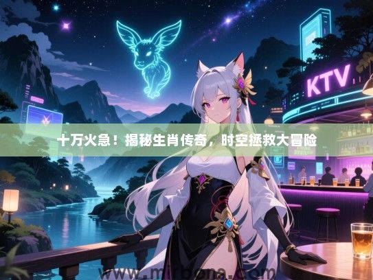 十万火急!揭秘生肖传奇,时空拯救大冒险 十万火急!揭秘生肖传奇,时空拯救大冒险