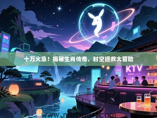 十万火急!揭秘生肖传奇,时空拯救大冒险 十万火急!揭秘生肖传奇,时空拯救大冒险