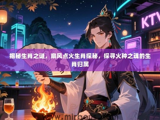 揭秘生肖之谜,扇风点火生肖探秘,探寻火种之魂的生肖归属 揭秘生肖之谜,扇风点火生肖探秘,探寻火种之魂的生肖归属