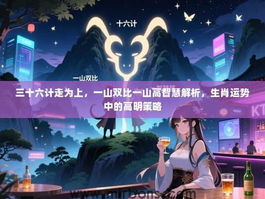 三十六计走为上,一山双比一山高智慧解析,生肖运势中的高明策略 三十六计走为上,一山双比一山高智慧解析,生肖运势中的高明策略