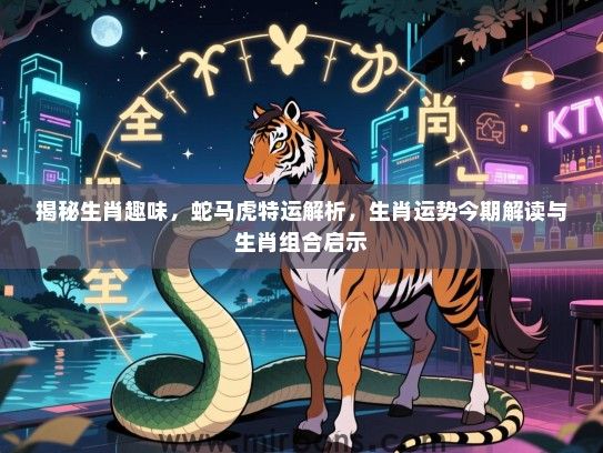 揭秘生肖趣味，蛇马虎特运解析，生肖运势今期解读与生肖组合启示
