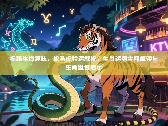 揭秘生肖趣味，蛇马虎特运解析，生肖运势今期解读与生肖组合启示