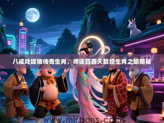 八戒戏嫦娥传奇生肖，师徒四西天取经生肖之旅揭秘